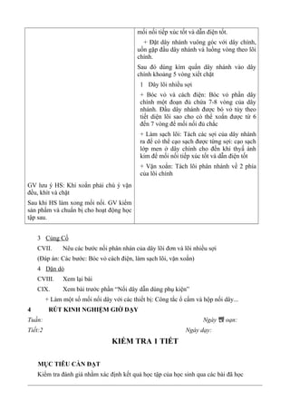 GV lưu ý HS: Khi xoắn phải chú ý vặn
đều, khít và chặt
Sau khi HS làm xong mối nối. GV kiểm
sản phẩm và chuẩn bị cho hoạt động học
tập sau.
mối nối tiếp xúc tốt và dẫn điện tốt.
+ Đặt dây nhánh vuông góc với dây chính,
uốn gặp đầu dây nhánh và luồng vòng theo lõi
chính.
Sau đó dùng kìm quấn dây nhánh vào dây
chính khoảng 5 vòng xiết chặt
1 Dây lõi nhiều sợi
+ Bóc vỏ và cách điện: Bóc vỏ phần dây
chính một đoạn đủ chứa 7-8 vòng của dây
nhánh. Đầu dây nhánh được bó vỏ tùy theo
tiết diện lõi sao cho có thể xoắn được từ 6
đến 7 vòng để mối nối đủ chắc
+ Làm sạch lõi: Tách các sợi của dây nhánh
ra để có thể cạo sạch được từng sợi: cạo sạch
lớp men ở dây chính cho đến khi thyấ ánh
kim để mối nối tiếp xúc tốt và dẫn điện tốt
+ Vặn xoắn: Tách lõi phân nhánh về 2 phía
của lõi chính
3 Củng Cố
CVII. Nêu các bước nối phân nhán của dây lõi đơn và lõi nhiều sợi
(Đáp án: Các bước: Bóc vỏ cách điện, làm sạch lõi, vặn xoắn)
4 Dặn dò
CVIII. Xem lại bài
CIX. Xem bài trước phần “Nối dây dẫn dùng phụ kiện”
+ Làm một số mối nối dây với các thiết bị: Công tắc ổ cấm và hộp nối dây...
4 RÚT KINH NGHIỆM GIỜ DẠY
Tuần: Ngày 뺁 oạn:
Tiết:2 Ngày dạy:
KIỂM TRA 1 TIẾT
MỤC TIÊU CẦN ĐẠT
Kiểm tra đánh giá nhằm xác định kết quả học tập của học sinh qua các bài đã học
 