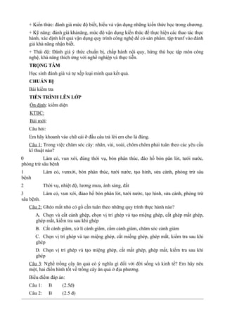 + Kiến thức: đánh giá mức độ biết, hiểu và vận dụng những kiến thức học trong chương.
+ Kỹ năng: đánh giá khảnăng, mức độ vận dụng kiến thức để thực hiện các thao tác thực
hành, xác định kết quả vận dụng quy trình công nghệ để có sản phẩm. tập trunf vào đánh
giá khả năng nhận biết.
+ Thái độ: Đánh giá ý thức chuẩn bị, chấp hành nội quy, hứng thú học tập môn công
nghệ, khà năng thích ứng với nghề nghiệp và thực tiễn.
TRỌNG TÂM
Học sinh đánh già và tự xếp loại mình qua kết quả.
CHUẨN BỊ
Bài kiểm tra
TIẾN TRÌNH LÊN LỚP
Ổn định: kiểm diện
KTBC:
Bài mới:
Câu hỏi:
Em hãy khoanh vào chữ cái ỡ đầu câu trả lời em cho là đúng.
Câu 1: Trong việc chăm sóc cây: nhãn, vải, xoài, chôm chôm phải tuân theo các yêu cầu
kĩ thuật nào?
0 Làm cỏ, vun xới, đúng thới vụ, bón phân thúc, đào hố bón pân lót, tưới nước,
phòng trừ sâu bệnh
1 Làm cỏ, vunxới, bón phân thúc, tưới nước, tạo hình, sửa cành, phòng trừ sâu
bệnh
2 Thời vụ, nhiệt độ, lương mưa, ánh sáng, đất
3 Làm cỏ, vun xới, đàao hố bón phân lót, tưới nước, tạo hình, sửa cành, phòng trừ
sâu bệnh.
Câu 2: Ghéo mắt nhỏ có gổ cần tuân theo những quy trình thực hành nào?
A. Chọn và cắt cành ghép, chọn vị trí ghép và tạo miệng ghép, cắt ghép mắt ghép,
ghép mắt, kiểm tra sau khi ghép
B. Cắt cành giâm, xử lí cành giâm, cắm cành giâm, chăm sóc cành giâm
C. Chọn vị trí ghép và tạo miệng ghép, cắt miếng ghép, ghép mắt, kiểm tra sau khi
ghép
D. Chọn vị trí ghép và tạo miệng ghép, cắt mắt ghép, ghép mắt, kiểm tra sau khi
ghép
Câu 3: Nghề trồng cây ăn quả có ý nghĩa gì đối với đời sống và kinh tế? Em hãy nêu
một, hai điển hình tốt về trồng cây ăn quả ở địa phương.
Biểu điểm đáp án:
Câu 1: B (2.5đ)
Câu 2: B (2.5 đ)
 