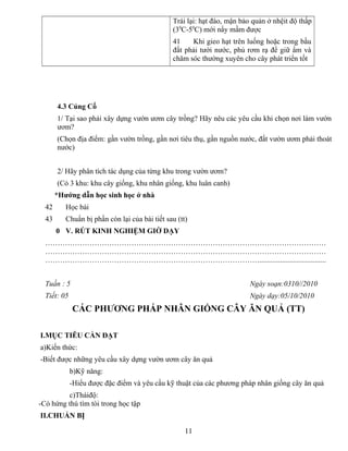 Trái lại: hạt đào, mận bảo quản ở nhệit độ thấp
(30
C-50
C) mới nẩy mầm được
41 Khi gieo hạt trên luống hoặc trong bầu
đất phải tưới nước, phủ rơm rạ để giữ ẩm và
chăm sóc thường xuyên cho cây phát triển tốt
4.3 Củng Cố
1/ Tại sao phải xây dựng vườn ươm cây trồng? Hãy nêu các yêu cầu khi chọn nơi làm vườn
ươm?
(Chọn địa điểm: gần vườn trồng, gần nơi tiêu thụ, gần nguồn nước, đất vườn ươm phải thoát
nước)
2/ Hãy phân tích tác dụng của từng khu trong vườn ươm?
(Có 3 khu: khu cây giống, khu nhân giống, khu luân canh)
*Hướng dẫn học sinh học ở nhà
42 Học bài
43 Chuẩn bị phần còn lại của bài tiết sau (tt)
0 V. RÚT KINH NGHIỆM GIỜ DẠY
……………………………………………………………………………………………………
……………………………………………………………………………………………………
……………………………………………………………………………....................................
Tuần : 5 Ngày soạn:0310//2010
Tiết: 05 Ngày dạy:05/10/2010
CÁC PHƯƠNG PHÁP NHÂN GIỐNG CÂY ĂN QUẢ (TT)
I.MỤC TIÊU CẦN ĐẠT
a)Kiến thức:
-Biết được những yêu cầu xây dựng vườn ươm cây ăn quả
b)Kỹ năng:
-Hiểu được đặc điểm và yêu cầu kỹ thuật của các phương pháp nhân giống cây ăn quả
c)Tháiđộ:
-Có hứng thú tìm tòi trong học tập
II.CHUẨN BỊ
11
 