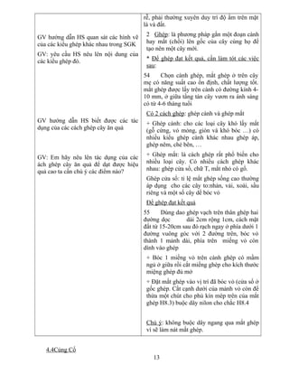GV hướng dẫn HS quan sát các hình vẽ
của các kiểu ghép khác nhau trong SGK
GV: yêu cầu HS nêu lên nội dung của
các kiểu ghép đó.
GV hướng dẫn HS biết được các tác
dụng của các cách ghép cây ăn quả
GV: Em hãy nêu lên tác dụng của các
ách ghép cây ăn quả để dạt được hiệu
quả cao ta cần chú ý các điểm nào?
rễ, phải thường xuyên duy trì độ ẩm trên mặt
lá và đất.
2 Ghép: là phương pháp gắn một đoạn cành
hay mắt (chồi) lên gốc của cây cùng họ để
tạo nên một cây mới.
* Để ghép đạt kết quả, cần làm tót các việc
sau:
54 Chọn cành ghép, mắt ghép ở trên cây
mẹ có năng suất cao ổn định, chất lượng tốt.
mắt ghép được lấy trên cành có đường kính 4-
10 mm, ở giữa tầng tán cây vươn ra ánh sáng
có từ 4-6 tháng tuổi
Có 2 cách ghép: ghép cành và ghép mắt
+ Ghép cành: cho các loại cây khó lấy mắt
(gỗ cứng, vỏ mỏng, giòn và khó bóc …) có
nhiều kiểu ghép cành khác nhau ghép áp,
ghép nêm, chẻ bên, …
+ Ghép mắt: là cách ghép rất phổ biến cho
nhiều loại cây. Có nhiều cách ghép khác
nhau: ghép cửa sổ, chữ T, mắt nhỏ có gổ.
Ghép cửa sổ: tỉ lệ mắt ghép sống cao thường
áp dụng cho các cây to:nhản, vải, xoài, sầu
riêng và một số cây dể bóc vỏ
Để ghép đạt kết quả
55 Dùng dao ghép vạch trên thân ghép hai
đường dọc dài 2cm rộng 1cm, cách mặt
đất từ 15-20cm sau đó rạch ngay ở phía dưới 1
đường vuông góc với 2 đường trên, bóc vỏ
thành 1 mảnh dài, phía trên miếng vỏ còn
dính vào ghép
+ Bóc 1 miếng vỏ trên cành ghép có mầm
ngủ ở giữa rồi cắt miếng ghép cho kích thước
miệng ghép đủ mở
+ Đặt mắt ghép vào vị trí đã bóc vỏ (cửa sổ ở
gốc ghép. Cắt cạnh dưới của mảnh vỏ còn để
thừa một chút cho phủ kín mép trên của mắt
ghép H8.3) buộc dây nilon cho chắc H8.4
Chú ý: không buộc dây ngang qua mắt ghép
vì sẽ làm nát mắt ghép.
4.4Củng Cố
13
 