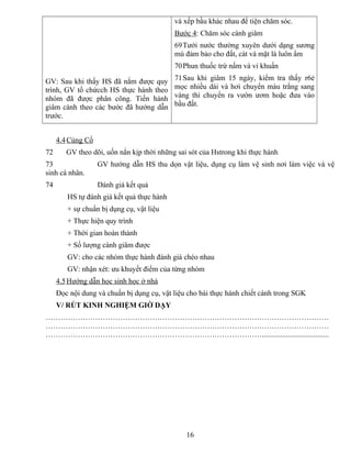 GV: Sau khi thấy HS đã nắm được quy
trình, GV tổ chứcch HS thực hành theo
nhóm đã được phân công. Tiến hành
giâm cành theo các bước đã hướng dẫn
trước.
và xếp bầu khác nhau để tiện chăm sóc.
Bước 4: Chăm sóc cành giâm
69Tưới nước thường xuyên dưới dạng sương
mù đảm bảo cho đất, cát và mặt lá luôn ẩm
70Phun thuốc trừ nấm và vi khuẩn
71Sau khi giâm 15 ngày, kiểm tra thấy r6ẻ
mọc nhiều dài và hơi chuyển màu trắng sang
vàng thì chuyển ra vườn ươm hoặc đưa vào
bầu đất.
4.4Củng Cố
72 GV theo dõi, uốn nắn kịp thời những sai sót của Hstrong khi thực hành
73 GV hướng dẫn HS thu dọn vật liệu, dụng cụ làm vệ sinh nơi làm việc và vệ
sinh cá nhân.
74 Dánh giá kết quả
HS tự đánh giá kết quả thực hành
+ sự chuẩn bị dụng cụ, vật liệu
+ Thực hiện quy trình
+ Thời gian hoàn thành
+ Số lượng cành giâm được
GV: cho các nhóm thực hành đánh giá chéo nhau
GV: nhận xét: ưu khuyết điểm của từng nhóm
4.5Hướng dẫn học sinh học ở nhà
Đọc nội dung và chuẩn bị dụng cụ, vật liệu cho bài thực hành chiết cành trong SGK
V/ RÚT KINH NGHIỆM GIỜ DẠY
……………………………………………………………………………………………………
……………………………………………………………………………………………………
……………………………………………………………………………....................................
16
 