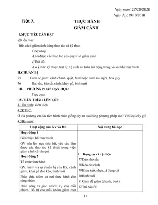 Ngày soạn: 17/10/2010
Ngày dạy:19/10/2010
TiÕt 7: THỰC HÀNH
GIÂM CÀNH
I.MỤC TIÊU CẦN ĐẠT
a)Kiến thức :
-Biết cách giâm cành đúng thao tác và kỹ thuật
b)Kỹ năng :
-Làm được các thao tác của quy trình giâm cành
c)Thái độ:
-Có ý thức kỹ thuật, trật tự, vệ sinh, an toàn lao động trong và sau khi thực hành.
II.CHUẨN BỊ
75 Cành để giâm: cành chanh, quýt, bưởi hoặc cành rau ngót, hoa giấy
76 Dao sắc, kéo cắt cành, khay gổ, bình tưới
III. PHƯƠNG PHÁP DẠY HỌC:
Trực quan
IV.TIẾN TRÌNH LÊN LỚP
4.1Ổn định: kiểm diện
4.2KTBC:
Ở địa phương em đãa tiến hành nhân giống cây ăn quả bằng phương pháp nào? Với loại cây gì?
4.3Bài mới:
Hoạt động của GV và HS Nội dung bài học
Hoạt động 1
Giới thiệu bài thực hành
GV nêu lên mục tiêu bài, yêu cầu làm
được các thao tác kỹ thuật trong việc
giâm cành cây ăn quả
Hoạt động 2
Tổ chức thực hành
GV: kiểm tra sự chuẩn bị của HS; cành
giâm, khai gổ, dao kéo, bình tưới
Phân chia nhóm và nơi thực hành cho
từng nhóm
Phân công và giao nhiệm vụ cho mỗi
nhóm. Bố trí cho mỗi nhóm giâm một
2 Dụng cụ và vật liệu
77Dao nhỏ sắc
78Kéo cắt cành
79Khay (gổ, nhựa,..) đựng cát
80Bình tưới
81Cành để giâm (chanh, bưởi)
82Túi bầu PE
17
 