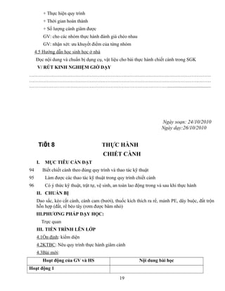 + Thực hiện quy trình
+ Thời gian hoàn thành
+ Số lượng cành giâm được
GV: cho các nhóm thực hành đánh giá chéo nhau
GV: nhận xét: ưu khuyết điểm của từng nhóm
4.5 Hướng dẫn học sinh học ở nhà
Đọc nội dung và chuẩn bị dụng cụ, vật liệu cho bài thực hành chiết cành trong SGK
V/ RÚT KINH NGHIỆM GIỜ DẠY
……………………………………………………………………………………………………
……………………………………………………………………………………………………
……………………………………………………………………………....................................
Ngày soạn: 24/10/2010
Ngày dạy:26/10/2010
TiÕt 8 THỰC HÀNH
CHIẾT CÀNH
I. MỤC TIÊU CẦN ĐẠT
94 Biết chiết cành theo đúng quy trình và thao tác kỹ thuật
95 Làm được các thao tác kỹ thuật trong quy trình chiết cành
96 Có ý thức kỹ thuật, trật tự, vệ sinh, an toàn lao động trong và sau khi thực hành
II. CHUẨN BỊ
Dao sắc, kéo cắt cành, cành cam (bưởi), thuốc kích thích ra rể, mảnh PE, dây buộc, đất trộn
hỗn hợp (đất, rể bèo tây (rơm được bâm nhỏ)
III.PHƯƠNG PHÁP DẠY HỌC:
Trực quan
III. TIẾN TRÌNH LÊN LỚP
4.1Ổn định: kiểm diện
4.2KTBC: Nêu quy trình thực hành giâm cành
4.3Bài mới:
Hoạt động của GV và HS Nội dung bài học
Hoạt động 1
19
 
