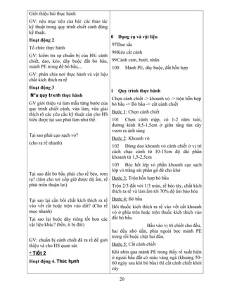 Giới thiệu bài thực hành
GV: nêu mục tiêu của bài: các thao tác
kỹ thuật trong quy trình chiết cành đúng
kỹ thuật.
Hoạt động 2
Tổ chức thực hành
GV: kiểm tra sự chuẩn bị của HS: cành
chiết, dao, kéo, dây buộc đất bó bầu,
mảnh PE trong để bó bầu,...
GV: phân chia nơi thực hành và vật liệu
chất kích thích ra rể
Hoạt động 3
Nªu quy tr×nh thực hành
GV giới thiệu và làm mẫu từng bước của
quy trình chiết cành, vừa làm, vừa giải
thích rõ các yêu cầu kỹ thuật cần cho HS
hiểu được tại sao phải làm như thế.
Tại sao phải cạo sạch vỏ?
(cho ra rể nhanh)
Tại sao đất bỏ bầu phải cho rể bèo, rơm
rạ? (làm cho tơi xốp giữ được độ ẩm, rể
phát triển thuận lợi)
Tại sao lại cần bôi chất kích thích ra rể
vào vết cắt hoặc trộn vào đất? (Cho rể
mọc nhanh)
Tại sao lại buộc dây riêng tốt hơn các
vật liệu khác? (bền, ít bị đứt)
GV: chuẩn bị cành chiết đã ra rể để giới
thiệu và cho HS quan sát.
* TiÕt 2
Hoạt động 4. Thùc hµnh
0 Dụng cụ và vật liệu
97Dao sắc
98Kéo cắt cành
99Cành cam, bưởi, nhãn
100 Mảnh PE, dây buộc, đất hỗn hợp
1 Quy trình thực hành
Chọn cành chiết -> khoanh vỏ -> trộn hỗn hợp
bó bầu -> Bó bầu -> cắt cành chiết
Bước 1: Chọn cành chiết
101 Chọn cành mập, có 1-2 năm tuổi,
đường kính 0,5-1,5cm ở giữa tầng tán cây
vươn ra ánh sáng
Bước 2: Khoanh vỏ
102 Dùng dao khoanh vỏ cành chiết ở vị trí
cách chạc cành từ 10-15cm độ dài phần
khoanh từ 1,5-2,5cm
103 Bóc hết lớp vỏ phần khoanh cạo sạch
lớp vỏ trắng sát phần gổ để cho khô
Bước 3: Trộn hỗn hợp bó bầu
Trộn 2/3 đất với 1/3 mùn, rể bèo tây, chất kích
thích ra rể và làm ẩm tới 70% độ ẩm bảo hòa
Bước 4: Bó bầu
Bôi thuốc kích thích ra rể vào vết cắt khoanh
vỏ ở phía trên hoặc trộn thuốc kích thích vào
đất bỏ bầu
Bầu vào vị trí chiết cho đều,
hai đều nhỏ dần, phía ngoài bọc mảnh PE
trong rồi buộc chặt hai đầu.
Bước 5: Cắt cành chiết
Khi nhìn qua mảnh PE trong thấy rể xuất hiện
ở ngoài bầu đất có màu vàng ngà (khoảng 50-
60 ngày sau khi bó bầu) thì cắt cành chiết khỏi
cây
20
 