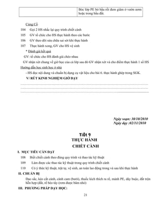 Bóc lớp PE bó bầu rồi đem giâm ở vườn ươm
hoặc trong bầu đất.
Củng Cố
104 Gọi 2 HS nhắc lại quy trình chiết cành
105 GV tổ chức cho HS thực hành theo các bước
106 GV theo dõi sửa chữa sai sót khi thực hành
107 Thực hành xong, GV cho HS vệ sinh
* Đánh giá kết quả
GV: tổ chức cho HS đánh giá chéo nhau
GV nhận xét chung về giờ học của cả lớp sau đó GV nhận xét và cho điểm thực hành 1 số HS
Hướng dẫn học sinh học ở nhà
- HS đọc nội dung và chuẩn bị dụng cụ vật liệu cho bài 6. thực hành ghép trong SGK.
V/ RÚT KINH NGHIỆM GIỜ DẠY
……………………………………………………………………………………………………
……………………………………………………………………………………………………
…………………………………………………………………………….....................................
Ngày soạn: 30/10/2010
Ngày dạy :02/11/2010
TiÕt 9
THỰC HÀNH
CHIẾT CÀNH
I. MỤC TIÊU CẦN ĐẠT
108 Biết chiết cành theo đúng quy trình và thao tác kỹ thuật
109 Làm được các thao tác kỹ thuật trong quy trình chiết cành
110 Có ý thức kỹ thuật, trật tự, vệ sinh, an toàn lao động trong và sau khi thực hành
II. CHUẨN BỊ
Dao sắc, kéo cắt cành, cành cam (bưởi), thuốc kích thích ra rể, mảnh PE, dây buộc, đất trộn
hỗn hợp (đất, rể bèo tây (rơm được bâm nhỏ)
III. PHƯƠNG PHÁP DẠY HỌC:
21
 