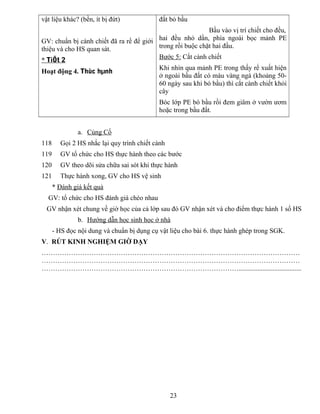 vật liệu khác? (bền, ít bị đứt)
GV: chuẩn bị cành chiết đã ra rể để giới
thiệu và cho HS quan sát.
* TiÕt 2
Hoạt động 4. Thùc hµnh
đất bỏ bầu
Bầu vào vị trí chiết cho đều,
hai đều nhỏ dần, phía ngoài bọc mảnh PE
trong rồi buộc chặt hai đầu.
Bước 5: Cắt cành chiết
Khi nhìn qua mảnh PE trong thấy rể xuất hiện
ở ngoài bầu đất có màu vàng ngà (khoảng 50-
60 ngày sau khi bó bầu) thì cắt cành chiết khỏi
cây
Bóc lớp PE bó bầu rồi đem giâm ở vườn ươm
hoặc trong bầu đất.
a. Củng Cố
118 Gọi 2 HS nhắc lại quy trình chiết cành
119 GV tổ chức cho HS thực hành theo các bước
120 GV theo dõi sửa chữa sai sót khi thực hành
121 Thực hành xong, GV cho HS vệ sinh
* Đánh giá kết quả
GV: tổ chức cho HS đánh giá chéo nhau
GV nhận xét chung về giờ học của cả lớp sau đó GV nhận xét và cho điểm thực hành 1 số HS
b. Hướng dẫn học sinh học ở nhà
- HS đọc nội dung và chuẩn bị dụng cụ vật liệu cho bài 6. thực hành ghép trong SGK.
V. RÚT KINH NGHIỆM GIỜ DẠY
……………………………………………………………………………………………………
……………………………………………………………………………………………………
…………………………………………………………………………….....................................
23
 