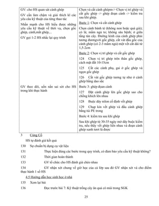 GV: cho HS quan sát cành ghép
GV cần làm chậm và giải thích kĩ các
yêu câu kỹ thuật của từng thao tác
Nhấn mạnh cho HS hiểu được những
yêu cầu kỹ thuật về thời vụ, chọn gốc
ghép, cành,mắt ghép,...
GV gọi 1-2 HS nhắc lại quy trình
GV theo dõi, uốn nắn sai sót cho HS
trong khi thực hành
Chọn và cắt cành ghépm-> Chọn vị trí ghép và
cắt gốc ghép -> ghép đoạn cành -> kiểm tra
sau khi ghép.
Bước 1: Chọn và cắt cành ghép
Chọn cành bánh tẻ (không non hoặc quá già);
có lá; mầm ngủ to; không sâu bệnh; ở giữa
tầng tán cây. Đường kính của cành ghép phải
tương đươngvới gốc ghép, cắt vát đầu gốc của
cành ghép (có 2-3 mầm ngủ) một vết cắt dài từ
1,5-2cm
Bước 2: Chọn vị trí ghép và cắt gốc ghép
124 Chọn vị trí ghép trên thân gốc ghép,
cách mặt đất 10-15cm
125 Cắt các cành phụ, gai ở gốc ghép và
ngọn gốc ghép
126 Cắt vát gốc ghép tương tự như ở cành
ghép bằng dao sắc
Bước 3: ghép đọan cành
127 Đặt cành ghép lên gốc ghép sao cho
chồng khích lên nhau
128 Buộc dây nilon cố định vết ghép
129 Chụp kín vết ghép và đầu cành ghép
bằng túi PE trong
Bước 4: kiểm tra sau khi ghép
Sau khi ghép từ 30-35 ngày mở dây buộc kiểm
tra, nếu thấy vết ghép liền nhau và đoạn cành
ghép xanh tươi là được
3 Củng Cố
HS tự đánh giá kết quả
130 Sự chuẩn bị dụng cụ vật liệu
131 Thực hiện đúng các bước trong quy trình, có đảm bảo yêu cầu kỹ thuật không?
132 Thời gian hoàn thành
133 GV tổ chức cho HS đánh giá chéo nhau
134 GV nhận xét chung về giờ học của cả lớp sau đó GV nhận xét và cho điểm
thực hành 1 số HS
4.5 Hướng dẫn học sinh học ở nhà
135 Xem lại bài
136 Đọc trước bài 7: Kỹ thuật trồng cây ăn quả có múi trong SGK
25
 