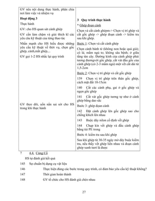 GV nêu nội dung thực hành, phân chia
nơi làm việc và nhiệm vụ
Hoạt động 3
Thực hành
GV: cho HS quan sát cành ghép
GV cần làm chậm và giải thích kĩ các
yêu câu kỹ thuật của từng thao tác
Nhấn mạnh cho HS hiểu được những
yêu cầu kỹ thuật về thời vụ, chọn gốc
ghép, cành,mắt ghép,...
GV gọi 1-2 HS nhắc lại quy trình
GV theo dõi, uốn nắn sai sót cho HS
trong khi thực hành
3 Quy trình thực hành
* Ghép đoạn cành
Chọn và cắt cành ghépm-> Chọn vị trí ghép và
cắt gốc ghép -> ghép đoạn cành -> kiểm tra
sau khi ghép.
Bước 1: Chọn và cắt cành ghép
Chọn cành bánh tẻ (không non hoặc quá già);
có lá; mầm ngủ to; không sâu bệnh; ở giữa
tầng tán cây. Đường kính của cành ghép phải
tương đươngvới gốc ghép, cắt vát đầu gốc của
cành ghép (có 2-3 mầm ngủ) một vết cắt dài từ
1,5-2cm
Bước 2: Chọn vị trí ghép và cắt gốc ghép
139 Chọn vị trí ghép trên thân gốc ghép,
cách mặt đất 10-15cm
140 Cắt các cành phụ, gai ở gốc ghép và
ngọn gốc ghép
141 Cắt vát gốc ghép tương tự như ở cành
ghép bằng dao sắc
Bước 3: ghép đọan cành
142 Đặt cành ghép lên gốc ghép sao cho
chồng khích lên nhau
143 Buộc dây nilon cố định vết ghép
144 Chụp kín vết ghép và đầu cành ghép
bằng túi PE trong
Bước 4: kiểm tra sau khi ghép
Sau khi ghép từ 30-35 ngày mở dây buộc kiểm
tra, nếu thấy vết ghép liền nhau và đoạn cành
ghép xanh tươi là được
7 4.4. Củng Cố
HS tự đánh giá kết quả
145 Sự chuẩn bị dụng cụ vật liệu
146 Thực hiện đúng các bước trong quy trình, có đảm bảo yêu cầu kỹ thuật không?
147 Thời gian hoàn thành
148 GV tổ chức cho HS đánh giá chéo nhau
27
 