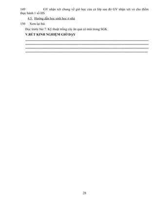 149 GV nhận xét chung về giờ học của cả lớp sau đó GV nhận xét và cho điểm
thực hành 1 số HS
4.5. Hướng dẫn học sinh học ở nhà
150 Xem lại bài
Đọc trước bài 7: Kỹ thuật trồng cây ăn quả có múi trong SGK
V.RÚT KINH NGHIỆM GIỜ DẠY
.....................................................................................................................................................
.....................................................................................................................................................
.....................................................................................................................................................
....................................................................................................................................................
28
 