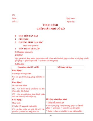 151
Tuần: Ngày soạn:
Tiết: 12 Ngày dạy:
THỰC HÀNH
GHÉP MẮT NHỎ CÓ GỔ
0 MỤC TIÊU CẦN ĐẠT
1 CHUẨN BỊ
2 PHƯƠNG PHÁP DẠY HỌC
Thực hành quan sát
3 TIẾN TRÌNH LÊN LỚP
4.1Ổn định: kiểm diện
4.2KTBC:
Nêu quy trình thực hành: ghép đoạn cành (chọn và cắt cành ghép -> chọn vị trí ghép và cắt
gốc ghép -> ghép đoạn cành -> kiểm tra sau khi ghép)
4.3Bài mới:
Hoạt động của GV và HS Nội dung bài học
Hoạt động 1
Giới thiệu bài thực hành
Nêu lên quy trình ghép, ghép mắt nhỏ có
gổ
Hoạt động 2
Tổ chức thực hành
152 GV kiểm tra sự chuẩn bị của HS
(Dao, kéo, dây buộc)
153 Gv nêu nội dung thực hành phân
chia nơi làm việc và nhiệm vụ
Hoạt động 3
Thực hành
GV cho HS quan sát cành ghép
GV cần làm chậm và giải thích kĩ các
yêu cầu kỹ thuật của từng thao tác
III. Quy trình thực hành
* Ghép mắt nhỏ có gổ:
Chọn vị trí ghép và tạo miệng ghép -> cắt mắt
ghép -> ghép mắt -> kiểm tra sau khi ghép
* Bước 1: chọn vị trí ghép và tạo miệng ghép
29
 