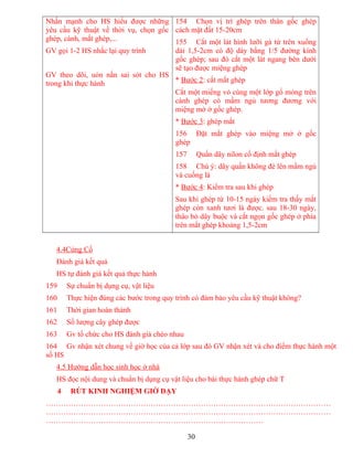 Nhấn mạnh cho HS hiểu được những
yêu cầu kỹ thuật về thời vụ, chọn gốc
ghép, cành, mắt ghép,...
GV gọi 1-2 HS nhắc lại quy trình
GV theo dõi, uón nắn sai sót cho HS
trong khi thực hành
154 Chọn vị trí ghép trên thân gốc ghép
cách mặt đất 15-20cm
155 Cắt một lát hình lưỡi gà từ trên xuống
dài 1,5-2cm có độ dày bằng 1/5 đường kính
gốc ghép; sau đó cắt một lát ngang bên dưới
sẽ tạo được miệng ghép
* Bước 2: cắt mắt ghép
Cắt một miếng vỏ cùng một lớp gổ mỏng trên
cành ghép có mầm ngủ tương đương với
miệng mở ở gốc ghép.
* Bước 3: ghép mắt
156 Đặt mắt ghép vào miệng mở ở gốc
ghép
157 Quấn dây nilon cố định mắt ghép
158 Chú ý: dây quấn không đè lên mầm ngủ
và cuống lá
* Bước 4: Kiểm tra sau khi ghép
Sau khi ghép từ 10-15 ngày kiểm tra thấy mắt
ghép còn xanh tươi là được. sau 18-30 ngày,
tháo bỏ dây buộc và cắt ngọn gốc ghép ở phía
trên mắt ghép khoảng 1,5-2cm
4.4Củng Cố
Đánh giá kết quả
HS tự đánh giá kết quả thực hành
159 Sự chuẩn bị dụng cụ, vật liệu
160 Thực hiện đúng các bước trong quy trình có đảm bảo yêu cầu kỹ thuật không?
161 Thời gian hoàn thành
162 Số lượng cây ghép được
163 Gv tổ chức cho HS đánh giá chéo nhau
164 Gv nhận xét chung về giờ học của cả lớp sau đó GV nhận xét và cho điểm thực hành một
số HS
4.5 Hướng dẫn học sinh học ở nhà
HS đọc nội dung và chuẩn bị dụng cụ vật liệu cho bài thực hành ghép chữ T
4 RÚT KINH NGHIỆM GIỜ DẠY
……………………………………………………………………………………………………
……………………………………………………………………………………………………
……………………………………………………………………………
30
 