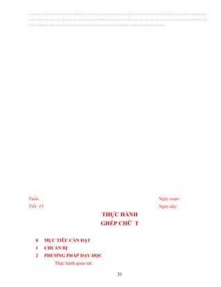 ……………………………………………………………………………………………………
……………………………………………………………………………………………………
……………………………………………………………………………
Tuần: Ngày soạn:
Tiết: 13 Ngày dạy:
THỰC HÀNH
GHÉP CHỮ T
0 MỤC TIÊU CẦN ĐẠT
1 CHUẨN BỊ
2 PHƯƠNG PHÁP DẠY HỌC
Thực hành quan sát.
31
 