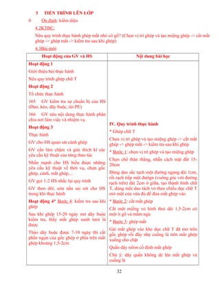 3 TIẾN TRÌNH LÊN LỚP
0 Ổn định: kiểm diện
4.2KTBC:
Nêu quy trình thực hành ghép mắt nhỏ có gổ? (Chọn vị trí ghép và tạo miệng ghép -> cắt mắt
ghép -> ghép mắt -> kiểm tra sau khi ghép)
4.3Bài mới:
Hoạt động của GV và HS Nội dung bài học
Hoạt động 1
Giới thiệu bài thực hành
Nêu quy trình ghép chữ T
Hoạt động 2
Tổ chức thực hành
165 GV kiểm tra sự chuẩn bị của HS
(Dao, kéo, dây buộc, túi PE)
166 GV nêu nội dung thực hành phân
chia nơi làm việc và nhiệm vụ
Hoạt động 3
Thực hành
GV cho HS quan sát cành ghép
GV cần làm chậm và giải thích kĩ các
yêu cầu kỹ thuật của từng thao tác
Nhấn mạnh cho HS hiểu được những
yêu cầu kỹ thuật về thời vụ, chọn gốc
ghép, cành, mắt ghép,...
GV gọi 1-2 HS nhắc lại quy trình
GV theo dõi, uón nắn sai sót cho HS
trong khi thực hành
Hoạt động 4* Bước 4: kiểm tra sau khi
ghép
Sau khi ghép 15-20 ngày mở dây buộc
kiểm tra, thấy mắt ghép xanh tươi là
được
Tháo dây buộc được 7-10 ngày thì cắt
phần ngọn của gốc ghép ở phía trên mắt
ghép khoảng 1,5-2cm
IV. Quy trình thực hành
* Ghép chữ T
Chọn vị trí ghép và tạo miệng ghép -> cắt mắt
ghép -> ghép mắt -> kiểm tra sau khi ghép
* Bước 1: chọn vị trí ghép và tạo miệng ghép
Chọn chổ thân thẳng, nhẵn cách mặt đất 15-
20cm
Dùng dao sắc rạch một đường ngang dài 1cm,
rồi rạch tiếp một đườgn (vuông góc với đường
rạch trên) dài 2cm ở giữa, tạo thành hình chữ
T, dùng mũi dao tách vỏ theo chiều dọc chữ T
mở một cửa vừa đủ để đưa mắt ghép vào
* Bước 2: cắt mắt ghép
Cắt một miếng vỏ hình thoi dài 1,5-2cm có
một ít gổ và mầm ngủ
* Bước 3: ghép mắt
Gài mắt ghép vào khe dọc chữ T đã mở trên
gốc ghép rồi đẩy nhẹ cuống lá trên mắt ghép
xuống cho chặt
Quấn dây nilon cố định mắt ghép
Chú ý: dây quấn không dè lên mắt ghép và
cuống lá
32
 