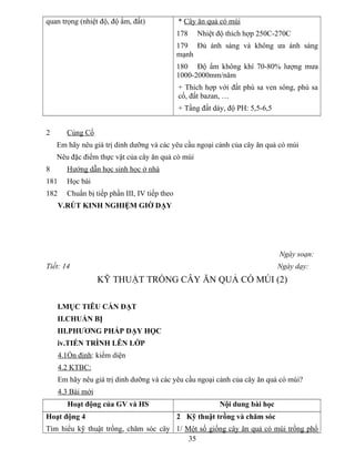 quan trọng (nhiệt độ, độ ẩm, đất) * Cây ăn quả có múi
178 Nhiệt độ thích hợp 250C-270C
179 Đủ ánh sáng và không ưa ánh sáng
mạnh
180 Độ ẩm không khí 70-80% lượng mưa
1000-2000mm/năm
+ Thích hợp với đất phù sa ven sông, phù sa
cổ, đất bazan, …
+ Tầng đất dày, độ PH: 5,5-6,5
2 Củng Cố
Em hãy nêu giá trị dinh dưỡng và các yêu cầu ngoại cảnh của cây ăn quả có múi
Nêu đặc điểm thực vật của cây ăn quả có múi
8 Hướng dẫn học sinh học ở nhà
181 Học bài
182 Chuẩn bị tiếp phần III, IV tiếp theo
V.RÚT KINH NGHIỆM GIỜ DẠY
Ngày soạn:
Tiết: 14 Ngày dạy:
KỸ THUẬT TRỒNG CÂY ĂN QUẢ CÓ MÚI (2)
I.MỤC TIÊU CẦN ĐẠT
II.CHUẨN BỊ
III.PHƯƠNG PHÁP DẠY HỌC
iv.TIẾN TRÌNH LÊN LỚP
4.1Ổn định: kiểm diện
4.2 KTBC:
Em hãy nêu giá trị dinh dưỡng và các yêu cầu ngoại cảnh của cây ăn quả có múi?
4.3 Bài mới
Hoạt động của GV và HS Nội dung bài học
Hoạt động 4
Tìm hiểu kỹ thuật trồng, chăm sóc cây
2 Kỹ thuật trồng và chăm sóc
1/ Một số giống cây ăn quả có múi trồng phổ
35
 