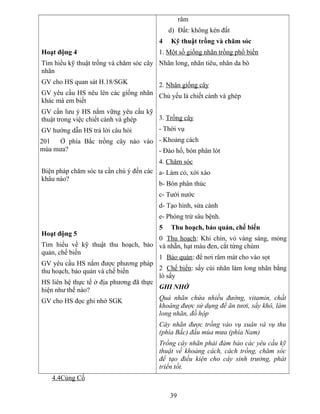 Hoạt động 4
Tìm hiểu kỹ thuật trồng và chăm sóc cây
nhãn
GV cho HS quan sát H.18/SGK
GV yêu cầu HS nêu lên các giống nhãn
khác mà em biết
GV cần lưu ý HS nắm vững yêu cầu kỹ
thuật trong việc chiết cành và ghép
GV hướng dẫn HS trả lời câu hỏi
201 Ở phía Bắc trồng cây nào vào
mùa mưa?
Biện pháp chăm sóc ta cần chú ý đến các
khâu nào?
Hoạt động 5
Tìm hiểu về kỹ thuật thu hoạch, bảo
quản, chế biến
GV yêu cầu HS nắm được phương pháp
thu hoạch, bảo quản và chế biến
HS liên hệ thực tế ở địa phương đã thực
hiện như thế nào?
GV cho HS đọc ghi nhớ SGK
râm
d) Đất: không kén đất
4 Kỹ thuật trồng và chăm sóc
1. Một số giống nhãn trồng phổ biến
Nhãn long, nhãn tiêu, nhãn da bò
2. Nhân giống cây
Chủ yếu là chiết cành và ghép
3. Trồng cây
- Thời vụ
- Khoảng cách
- Đào hố, bón phân lót
4. Chăm sóc
a- Làm cỏ, xới xáo
b- Bón phân thúc
c- Tưới nước
d- Tạo hình, sửa cành
e- Phòng trừ sâu bệnh.
5 Thu hoạch, bảo quản, chế biến
0 Thu hoạch: Khi chín, vỏ vàng sáng, mỏng
và nhẵn, hạt màu đen, cắt từng chùm
1 Bảo quản: để nơi râm mát cho vào sọt
2 Chế biến: sấy cùi nhãn làm long nhãn bằng
lò sấy
GHI NHỚ
Quả nhãn chứa nhiều đường, vitamin, chất
khoáng được sử dụng để ăn tươi, sấy khô, làm
long nhãn, đồ hộp
Cây nhãn được trồng vào vụ xuân và vụ thu
(phía Bắc) đầu mùa mưa (phía Nam)
Trồng cây nhãn phải đảm bảo các yêu cầu kỹ
thuật về khoảng cách, cách trồng, chăm sóc
để tạo điều kiện cho cây sinh trưởng, phát
triển tốt.
4.4Củng Cố
39
 