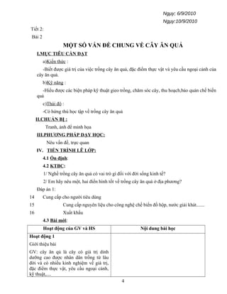 Ngµy; 6/9/2010
Ngµy:10/9/2010
Tiết 2:
Bài 2
MỘT SỐ VẤN ĐỀ CHUNG VỀ CÂY ĂN QUẢ
I.MỤC TIÊU CẦN ĐẠT
a)Kiến thức :
-Biết được giá trị của việc trồng cây ăn quả, đặc điểm thực vật và yêu cầu ngoại cảnh của
cây ăn quả.
b)Kỹ năng :
-Hiểu được các biện pháp kỹ thuật gieo trồng, chăm sóc cây, thu hoạch,bảo quản chế biến
quả
c)Thái độ :
-Có hứng thú học tập về trồng cây ăn quả
II.CHUẨN BỊ :
Tranh, ảnh để minh họa
III.PHƯƠNG PHÁP DẠY HỌC:
Nêu vấn đề, trực quan
IV. TIẾN TRÌNH LÊ LỚP:
4.1 Ổn định:
4.2 KTBC:
1/ Nghề trồng cây ăn quả có vai trò gì đối với đời sống kinh tế?
2/ Em hãy nêu một, hai điển hình tốt về trồng cây ăn quả ở địa phương?
Đáp án 1:
14 Cung cấp cho người tiêu dùng
15 Cung cấp nguyên liệu cho công nghệ chế biến đồ hộp, nước giải khát.......
16 Xuất khẩu
4.3 Bài mới:
Hoạt động của GV và HS Nội dung bài học
Hoạt động 1
Giới thiệu bài
GV: cây ăn qủ là cây có giá trị dinh
dưỡng cao được nhân dân trồng từ lâu
đời và có nhiều kinh nghiệm về giá trị,
đặc điểm thực vật, yêu cầu ngoại cảnh,
kỹ thuật,....
4
 