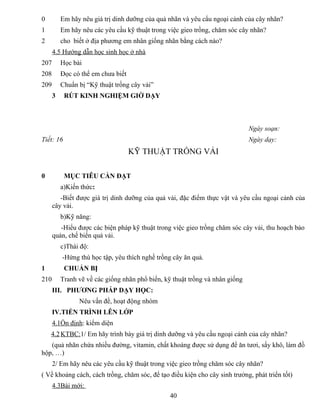 0 Em hãy nêu giá trị dinh dưỡng của quả nhãn và yêu cẩu ngoại cảnh của cây nhãn?
1 Em hãy nêu các yêu cầu kỹ thuật trong việc gieo trồng, chăm sóc cây nhãn?
2 cho biết ở địa phương em nhân giống nhãn bằng cách nào?
4.5 Hướng dẫn học sinh học ở nhà
207 Học bài
208 Đọc có thể em chưa biết
209 Chuẩn bị “Kỹ thuật trồng cây vải”
3 RÚT KINH NGHIỆM GIỜ DẠY
Ngày soạn:
Tiết: 16 Ngày dạy:
KỸ THUẬT TRỒNG VẢI
0 MỤC TIÊU CẦN ĐẠT
a)Kiến thức:
-Biết được giá trị dinh dưỡng của quả vải, đặc điểm thực vật và yêu cầu ngoại cảnh của
cây vải.
b)Kỹ năng:
-Hiểu được các biện pháp kỹ thuật trong việc gieo trồng chăm sóc cây vải, thu hoạch bảo
quản, chế biến quả vải.
c)Thái độ:
-Hứng thú học tập, yêu thích nghề trồng cây ăn quả.
1 CHUẨN BỊ
210 Tranh vẽ về các giống nhãn phổ biến, kỹ thuật trồng và nhân giống
III. PHƯƠNG PHÁP DẠY HỌC:
Nêu vấn đề, hoạt động nhóm
IV.TIẾN TRÌNH LÊN LỚP
4.1Ổn định: kiểm diện
4.2KTBC:1/ Em hãy trình bày giá trị dinh dưỡng và yêu cầu ngoại cảnh của cây nhãn?
(quả nhãn chứa nhiều đường, vitamin, chất khoáng được sử dụng để ăn tươi, sấy khô, làm đồ
hộp, …)
2/ Em hãy nêu các yêu cầu kỹ thuật trong việc gieo trồng chăm sóc cây nhãn?
( Về khoảng cách, cách trồng, chăm sóc, để tạo điều kiện cho cây sinh trưởng, phát triển tốt)
4.3Bài mới:
40
 