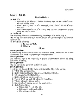 12/12/2008
Article I. TiÕt 18.
KiÓm tra häc k× i.
A- Môc tiªu.
- GV ®¸nh gi¸ ®îc kÕt qu¶ cña häc sinh trong toµn häc k× I vÒ kiÕn thøc,
kÜ n¨ng vµ vËn dông.
- HS rót kinh nghiÖm c¶i tiÕn ph¬ng ph¸p häc tËp ®Ó ®¹t ®îc kÕt qu¶
cao nhÊt.
- GV rót kinh nghiÖm c¶i tiÕn ph¬ng ph¸p d¹y häc cho phï hîp vµ g©y
høng thó cho häc sinh.
B- ChuÈn bÞ.
GV: HÖ thèng kiÕn thøc cña toµn ch¬ng, ra ®Ò bµi, biÓu ®iÓm, ®¸p ¸n.
HS: ¤n tËp kiÕn thøc cña toµn häc k×, chuÈn bÞ c¸c ®å dïng häc tËp ®Ó lµm
bµi kiÓm tra.
C- TiÕn tr×nh kiÓm tra.
1- Tæ chøc æn ®Þnh.
2- KiÓm tra.
§Ò bµi.
C©u 1: (4 ®iÓm)
H·y nªu nh÷ng ®Æc ®iÓm thùc vËt häc cña c©y ¨n qu¶? HiÓu ®Æc ®iÓm thùc
vËt häc cña c©y ¨n qu¶ cã ý nghÜa g× trong s¶n xuÊt?
C©u 2: (2 ®iÓm)
Dùa vµo ®©u ngêi ta nãi r»ng: C©y ¨n qu¶ cã ý nghÜa to lín ®èi víi ®êi sèng,
thiªn nhiªn, m«i trêng.
C©u 3: (2 ®iÓm)
H·y nªu c¸c bíc cña quy tr×nh ghÐp ®o¹n cµnh.
C©u 4: (2 ®iÓm)
H·y nèi c¸c néi dung tõ 1 ®Õn 8 víi c¸c néi dung tõ a ®Õn h cho phï hîp.
1- TØ lÖ ®Ëu qu¶ cao nÕu…
2- NhiÖt ®é thÝch hîp cho viÖc ra hoa, thô phÊn, thô tinh…
3- §Êt trång thÝch hî nhÊt lµ ®Êt…
4- Nh©n gièng b»ng c¸c ph¬ng ph¸p…
5- Thêi vô thÝch hîp nhÊt ®Ó trång c©y ¨n qu¶ lµ…
6- Tríc khi trång c©y 1 th¸ng ph¶i…
7- Khi c©y cã qu¶ non vµ sau khi thu ho¹ch ph¶i…
8- Qu¶ v¶i dïng ®Ó….
a- Phï sa, ®åi, PH = 6 ®Õn 6,5.
b- Gi©m cµnh, chiÕt cµnh, ghÐp.
c- Mïa xu©n vµ mïa thu.
44
 