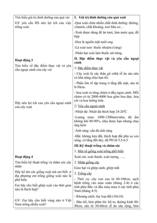 Tìm hiểu giá trị dinh dưỡng của quả vải
GV yêu cầu HS nêu lợi ích của việc
trồng xoài
Hoạt động 3
Tìm hiểu về đặc điểm thực vật và yêu
cầu ngoại cảnh của cây vải
Hãy nêu lợi ích của yêu cầu ngoại cảnh
của cây xoài
Hoạt động 4
Tìm hiểu kỹ thuật trồng và chăm sóc cây
nhãn
Hãy kể tên các giống xoài mà em biết. ở
địa phương em trồng giống xoài nào là
phổ biến
Em hãy cho biết ghép xoài vào thời gian
nào là thích hợp?
GV: Em hãy cho biết vùng nào ở Việt
Nam trồng nhiều xoài?
I. Giá trị dinh dưỡng của quả xoài
-Quả xoài chứa nhiều chất dinh dưỡng: đường,
vitamin, chất khoáng, axit hữu cơ…
-Xoài được dùng để ăn tươi, làm nước quả, đồ
hộp
-Hoa là nguồn mật nuôi ong
-Lá xoài non: thuốc nhuộm (vàng)
-Nhân hạt xoài làm thuốc sát trùng
II. Đặc điểm thực vật và yêu cầu ngoại
cảnh
1/ Đặc điểm thực vật
- Cây xoài là cây thân gổ cóbộ rễ ăn sâu nên
có khả năng chịu hạn tốt.
- Phần lớn rể tập trung ở tầng đất mặt, sâu từ
0-50cm.
- hoa xoài ra từng chùm ở đầu ngọn cành. Mỗi
chùm có từ 2000-4000 hoa gồm hoa đực, hoa
cái và hoa lưỡng tính.
2/ Yêu cầu ngoại cảnh
-Nhiệt độ: Nhiệt độ thích hợp 24-260
C
-Lượng mưa: 1000-1200mm/năm, độ ẩm
không khí 80-90%, chịu được hạn nhưng chịu
úng kém
-Ánh sáng: cần đủ ánh sáng
-Đất: không kén đất, thích hợp đất phù sa ven
sông, có tầng đất dày, độ PH từ 5,5-6,5
III.Kỹ thuật trồng và chăm sóc
1. Một số giống xoài trồng phổ biến
Xoài cát, xoài thanh, xoài tượng, …..
2. Nhân giống cây
Gieo hạt và ghép cành, ghép mắt
3. Trồng cây
- Thời vụ: cây con cao từ 60-100cm, sạch
bệnh trồng vào mùa xuân (tháng 2-4) ở các
tỉnh phía Bắc và đầu mùa mưa ở các tỉnh phía
Nam (tháng 4-5)
- Khoảng cách: tùy loại đất (10x10)
- Đào hố, bón phân lót: hố to, đường kính 80-
90cm, sâu từ 50-60cm rễ ăn sâu rộng, bón
 