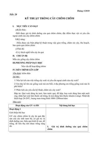 Tháng 1/2010
Tiết: 20
KỸ THUẬT TRỒNG CÂY CHÔM CHÔM
I. MỤC TIÊU CẦN ĐẠT
a)Kiến thức:
-Biết được giá trị dinh dưỡng của quả chôm chôm, đặc điểm thực vật và yêu cầu
ngoại cảnh của cây chôm chôm
b)Kỹ năng:
-Hiểu được các biện pháp kỹ thuật trong việc gieo trồng, chăm sóc cây, thu hoạch,
bảo quản quả chôm chôm
c)Thái độ:
-Có ý thích nghề trồn cây ăn quả
II. CHUẨN BỊ
Mẫu các giống cây chôm chôm
III.PHƯƠNG PHÁP DẠY HỌC
Nêu vấn đề hoạt động nhóm
IV.TIẾN TRÌNH LÊN LỚP
1Ổn định: kiểm diện
2KTBC:
1/ Nêu lợi ích của việc trồng cây xoài và yêu cầu ngoại cảnh của cây xoài?
2/ Em hãy kể tên các giống xoài mà em biết, ở địa phương em trồng giống xoài nào là
phổ biến?
3/ Phân tích các yêu cầu kỹ thuật, chăm sóc cây xoài?
Đáp án: Quả xoài dùng ăn tươi, làm nước quả, đồ hộp, hoa xoài dùng làm mật nuôi
ong, nhân hạt xoài làm thuốc sát trùng, lá non dùng làm thuốc nhuộm (vàng). Nhiệt độ
thích hợp 24-260
C, lượng mưa trung bình 1000-1200mm/năm
3Bài mới:
Hoạt động của GV và HS Nội dung bài học
Hoạt động 1
Giới thiệu bài học
GV cây chôm chôm là cây ăn quả đặc
sản của các tỉnh nam bộ, có giá trị và
dinh duỡng cao, hiệu quả kinh tế cao, dể
trồng, dể tiêu thụ nên được trồng rộng
rãi. I. Giá trị dinh dưỡng của quả chôm
chôm
 