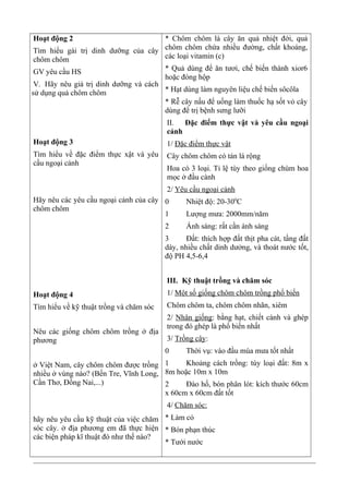 Hoạt động 2
Tìm hiểu gái trị dinh dưỡng của cây
chôm chôm
GV yêu cầu HS
V. Hãy nêu giá trị dinh dưỡng và cách
sử dụng quả chôm chôm
Hoạt động 3
Tìm hiểu về đặc điểm thực xật và yêu
cầu ngoại cảnh
Hãy nêu các yêu cầu ngoại cảnh của cây
chôm chôm
Hoạt động 4
Tìm hiểu về kỹ thuật trồng và chăm sóc
Nêu các giống chôm chôm trồng ở địa
phương
ở Việt Nam, cây chôm chôm được trồng
nhiều ở vùng nào? (Bến Tre, Vĩnh Long,
Cần Thơ, Đồng Nai,...)
hãy nêu yêu cầu kỹ thuật của việc chăm
sóc cây. ở địa phương em đã thực hiện
các biện pháp kĩ thuật đó như thế nào?
* Chôm chôm là cây ăn quả nhiệt đới, quả
chôm chôm chứa nhiều đường, chất khoáng,
các loại vitamin (c)
* Quả dùng để ăn tươi, chế biến thành xior6
hoặc đóng hộp
* Hạt dùng làm nguyên liệu chế biến sôcôla
* Rễ cây nấu để uống làm thuốc hạ sốt vỏ cây
dùng để trị bệnh sưng lưỡi
II. Đặc điểm thực vật và yêu cầu ngoại
cảnh
1/ Đặc điểm thực vật
Cây chôm chôm có tán lá rộng
Hoa có 3 loại. Tỉ lệ tùy theo giống chùm hoa
mọc ở đầu cành
2/ Yêu cầu ngoại cảnh
0 Nhiệt độ: 20-300
C
1 Lượng mưa: 2000mm/năm
2 Ánh sáng: rất cần ánh sáng
3 Đất: thích hợp đất thịt pha cát, tầng đất
dày, nhiều chất dinh dưởng, và thoát nước tốt,
độ PH 4,5-6,4
III. Kỹ thuật trồng và chăm sóc
1/ Một số giống chôm chôm trồng phổ biến
Chôm chôm ta, chôm chôm nhãn, xiêm
2/ Nhân giống: bằng hạt, chiết cành và ghép
trong đó ghép là phổ biến nhất
3/ Trồng cây:
0 Thời vụ: vào đầu mùa mưa tốt nhất
1 Khoảng cách trồng: tùy loại đất: 8m x
8m hoặc 10m x 10m
2 Đào hố, bón phân lót: kích thước 60cm
x 60cm x 60cm đất tốt
4/ Chăm sóc:
* Làm cỏ
* Bón phạn thúc
* Tưới nước
 