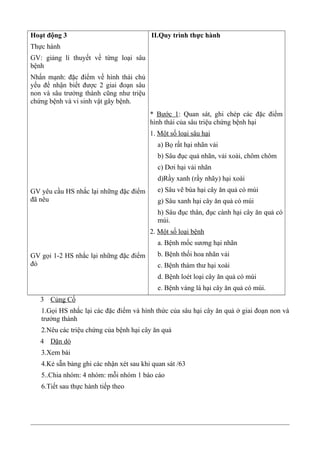 Hoạt động 3
Thực hành
GV: giảng lí thuyết về từng loại sâu
bệnh
Nhấn mạnh: đặc điểm về hình thái chủ
yếu để nhận biết được 2 giai đoạn sâu
non và sâu trưởng thành cũng như triệu
chứng bệnh và vi sinh vật gây bệnh.
GV yêu cầu HS nhắc lại những đặc điểm
đã nêu
GV gọi 1-2 HS nhắc lại những đặc điểm
đó
II.Quy trình thực hành
* Bước 1: Quan sát, ghi chép các đặc điểm
hình thái của sâu triệu chứng bệnh hại
1. Một số loại sâu hại
a) Bọ rất hại nhãn vải
b) Sâu đục quả nhãn, vải xoài, chôm chôm
c) Dơi hại vải nhãn
d)Rầy xanh (rầy nhãy) hại xoài
e) Sâu vẽ bùa hại cây ăn quả có múi
g) Sâu xanh hại cây ăn quả có múi
h) Sâu đục thân, đục cành hại cây ăn quả có
múi.
2. Một số loại bệnh
a. Bệnh mốc sương hại nhãn
b. Bệnh thối hoa nhãn vải
c. Bệnh thám thư hại xoài
d. Bệnh loét loại cây ăn quả có múi
e. Bệnh vàng lá hại cây ăn quả có múi.
3 Củng Cố
1.Gọi HS nhắc lại các đặc điểm và hình thức của sâu hại cây ăn quả ở giai đoạn non và
trưởng thành
2.Nêu các triệu chứng của bệnh hại cây ăn quả
4 Dặn dò
3.Xem bài
4.Kẻ sẵn bảng ghi các nhận xét sau khi quan sát /63
5..Chia nhóm: 4 nhóm: mỗi nhóm 1 báo cáo
6.Tiết sau thực hành tiếp theo
 