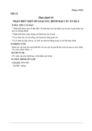 Tháng 1/2010
Tiết 22
Thực hành (tt)
NHẬN BIẾT MỘT SỐ LOẠI SÂU, BỆNH HẠI CÂY ĂN QUẢ
I-MỤC TIÊU CẦN ĐẠT
* Nhận biết được một số đặc đểm về hình thái của sâu bệnh cây ăn quả ở giai đoạn sâu
non và trưởng thành
* Nhận biết được triệu chúng của bệnh hại cây ăn quả
* Có ý thức bảo vệ cây trồng, rèn luyện kỹ năng quan sát
* Có ý thức kỹ luật, trật tự, vệ sinh, an toàn lao động trong và sau khi thực hành
II-TRỌNG TÂM
Quan sát: các loại sâu, hại bệnh đối với các cây ăn quả đã học (cây ăn quả có múi, nhãn,
vải, xoài, chôm chôm,...)
III-CHUẨN BỊ
GV: mẫu vật (sâu, bệnh hại, và bộ phận cây bị hại
IV-TIẾN TRÌNH LÊN LỚP
1-Ổn định: kiểm diện
2-KTBC: không
 