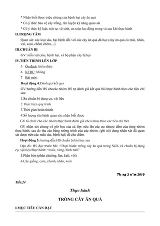 * Nhận biết được triệu chúng của bệnh hại cây ăn quả
* Có ý thức bảo vệ cây trồng, rèn luyện kỹ năng quan sát
* Có ý thức kỹ luật, trật tự, vệ sinh, an toàn lao động trong và sau khi thực hành
II.TRỌNG TÂM
Quan sát: các loại sâu, hại bệnh đối với các cây ăn quả đã học (cây ăn quả có múi, nhãn,
vải, xoài, chôm chôm,...)
III.CHUẨN BỊ
GV: mẫu vật (sâu, bệnh hại, và bộ phận cây bị hại
IV.TIẾN TRÌNH LÊN LỚP
5 Ổn định: kiểm diện
6 KTBC: không
7 Bài mới:
Hoạt động 4:Đánh giá kết quả
GV hướng dẫn HS chocác nhóm HS tự đánh giá kết quả bái thực hành theo các tiêu chí
sau:
1.Sự chuẩn bị dụng cụ, vật liệu
2.Thực hiện quy trình
3.Thời gian hoàn thành
4.Số lượng sâu bệnh quan sát, nhận biết được
GV tổ chức cho các nhóm thực hành đánh giá chéo nhau theo các tiêu chí trên
GV nhận xét chung về giớ học của cả lớp: nêu lên các ưu nhược đểm của từng nhóm
thực hành, sau đo thu các bảng tường trình của các nhóm. (ghi nội dung nhận xét đã quan
sát được trên các mẫu sâu, bệnh hại) để cho điểm.
Hoạt động 5: hướng dẫn HS chuẩn bị bài học sau
Dặn dó: HS đọc trước bài: “Thực hành: trồng cây ăn quả trong SGK và chuẩn bị dụng
cụ, vật liệu thực hành: “cuốc, xẻng, bình tưới”
5.Phân bón (phân chuồng, lân, kali, vôi)
6.Cây giống: cam, chanh, nhãn, xoài
Th¸ng 2 n¨m 2010
Tiết:24
Thực hành
TRỒNG CÂY ĂN QUẢ
I.MỤC TIÊU CẦN ĐẠT
 