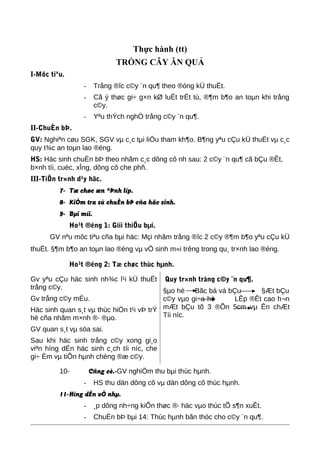 Thực hành (tt)
TRỒNG CÂY ĂN QUẢ
I-Môc tiªu.
- Trång ®îc c©y ¨n qu¶ theo ®óng kÜ thuËt.
- Cã ý thøc gi÷ g×n kØ luËt trËt tù, ®¶m b¶o an toµn khi trång
c©y.
- Yªu thÝch nghÒ trång c©y ¨n qu¶.
II-ChuÈn bÞ.
GV: Nghiªn cøu SGK, SGV vµ c¸c tµi liÖu tham kh¶o. B¶ng yªu cÇu kÜ thuËt vµ c¸c
quy t¾c an toµn lao ®éng.
HS: Häc sinh chuÈn bÞ theo nhãm c¸c dông cô nh sau: 2 c©y ¨n qu¶ cã bÇu ®Êt,
b×nh tíi, cuèc, xÎng, dông cô che phñ.
III-TiÕn tr×nh d¹y häc.
7- Tæ chøc æn ®Þnh líp.
8- KiÓm tra sù chuÈn bÞ cña häc sinh.
9- Bµi míi.
Ho¹t ®éng 1: Giíi thiÖu bµi.
GV nªu môc tiªu cña bµi häc: Mçi nhãm trång ®îc 2 c©y ®¶m b¶o yªu cÇu kÜ
thuËt. §¶m b¶o an toµn lao ®éng vµ vÖ sinh m«i trêng trong qu¸ tr×nh lao ®éng.
Ho¹t ®éng 2: Tæ chøc thùc hµnh.
Gv yªu cÇu häc sinh nh¾c l¹i kÜ thuËt
trång c©y.
Gv trång c©y mÉu.
Häc sinh quan s¸t vµ thùc hiÖn t¹i vÞ trÝ
hè cña nhãm m×nh ®· ®µo.
GV quan s¸t vµ söa sai.
Sau khi häc sinh trång c©y xong gi¸o
viªn híng dÉn häc sinh c¸ch tíi níc, che
gi÷ Èm vµ tiÕn hµnh chèng ®æ c©y.
Quy tr×nh trång c©y ¨n qu¶.
§µo hè Bãc bá vá bÇu §Æt bÇu
c©y vµo gi÷a hè LÊp ®Êt cao h¬n
mÆt bÇu tõ 3 ®Õn 5cm vµ Ên chÆt
Tíi níc.
10- Cñng cè.-GV nghiÖm thu bµi thùc hµnh.
- HS thu dän dông cô vµ dän dông cô thùc hµnh.
11-Híng dÉn vÒ nhµ.
- ¸p dông nh÷ng kiÕn thøc ®· häc vµo thùc tÕ s¶n xuÊt.
- ChuÈn bÞ bµi 14: Thùc hµnh bãn thóc cho c©y ¨n qu¶.
 