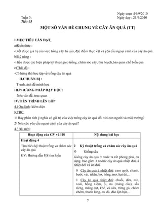 Ngày soạn :19/9/2010
Tuần 3: Ngày dạy : 21/9/2010
Tiết: 03
MỘT SỐ VẤN ĐỀ CHUNG VỀ CÂY ĂN QUẢ (TT)
I.MỤC TIÊU CẦN ĐẠT
a)Kiến thức :
-Biết được giá trị của việc trồng cây ăn quả, đặc điểm thực vật và yêu cầu ngoại cảnh của cây ăn quả.
b)Kỹ năng :
-Hiểu được các biện pháp kỹ thuật gieo trồng, chăm sóc cây, thu hoạch,bảo quản chế biến quả
c)Thái độ :
-Có hứng thú học tập về trồng cây ăn quả
II.CHUẨN BỊ :
Tranh, ảnh để minh họa
III.PHƯƠNG PHÁP DẠY HỌC:
Nêu vấn đề, trực quan
IV.TIẾN TRÌNH LÊN LỚP
4.1Ổn định: kiểm diện
KTBC:
1/ Hãy phân tích ý nghĩa có giá trị của việc trồng cây ăn quả đối với con người và môi trường?
2/ Nêu các yêu cầu ngoại cảnh của cây ăn quả?
4.3Bài mới:
Hoạt động của GV và HS Nội dung bài học
Hoạt động 4
Tìm hiểu kỹ thuật trồng và chăm sóc
cây ăn quả
GV: Hướng dẫn HS tìm hiểu
2 Kỹ thuật trồng và chăm sóc cây ăn quả
0 Giống cây
Giống cây ăn quả ở nước ta rất phong phú, đa
dạng, bao gồm 3 nhóm: cây ăn quả nhiệt đới, á
nhiệt đới và ôn đới
0 Cây ăn quả á nhiệt đới: cam quýt, chanh,
bưởi, vải, nhãn, bơ, hồng, mơ, hạt dẻ,...
1 Cây ăn quả nhiệt đới: chuối, dừa, mít,
xoài, hồng xiêm, ổi, na (mảng cầu), sầu
riêng, măng cụt, khế, vú sữa, trứng gà, chôm
chôm, thanh long, đu đủ, đào lộn hột,...
7
 