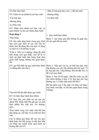 Tổ chức thực hiện
GV: kiểm tra sự chuẩn bị của học sinh:
-Các loại quả
-Đường trắng
-Lọ thủy tinh
GV: Phân chia nhóm nơi làm việc và
giao nhiệm vụ cho các nhóm thực hành
Hoạt động 3
Thực hành
GV làm mẫu từng bước trong quy trình
làm xirô quả. Nêu rõ các yêu cầu kỹ
thuật như độ đồng đều của quả và dụng
cụ sạch sẽ, tỉ lệ đường và quả
*Chú ý: Nếu có ít đường, nồng độ chất
khô trong xirô quả thấp, xirô dể bị vi
sinh vật phát triển làm hỏng hoặc làm
giảm chất lượng, không bảo quản được
lâu
GV: gọi HS nhắc lại quy trình thực hành
và những đều cần chú ý
*Sau khi HS đã nắm được quy trình
GV: tổ chức thực hành theo nhóm
GV theo dõi, sửa chữa sai sót của các
nhóm HS. Nhắc nhỡ HS giữ gìn vệ sinh
thực phẩm khi tiếp xúc với đường,
quả,...
Thực hành xong, GV nhắc nhở HS thu
dọn dụng cụ, vật liệu và vệ sinh nơi làm
việc
Các lọ đựng quả được để vào nơi quy
định hoặc cho HS mang về nhà làm tiếp
các khâu sau (chiết nước quả) dưới sự
hướng dẫn của GV
-Một số loại quả (táo, sơri,...) đã rửa sạch
-Đường trắng
-Lọ thủy tinh
3 Quy trình thực hành
Bước 1: lựa chọn quả đều không bị giập nát,
rồi rửa sạch để ráo nước
Bước 2: Xếp quả vào lọ, cứ một lớp quả, một
lớp đường sao cho lớp đường phủ kín quả. Tỉ
lệ 1kg quả cần 1,5kg đường. Sau đó đậy kín và
để ở nơi quy định.
Bước 3: Sau 20-30 ngày, chắt lấy nước sau đó
cho thêm đường ít hơn, tỉ lệ 1kg quả cần 1kg
đường sau 1-2 tuần chắt nước lần thứ 2
Để lẩn nước của 2 lần chắt với nhau ssẽ được
loại nước xirô đặc, có thể bảo quản được trong
6 tháng.
 