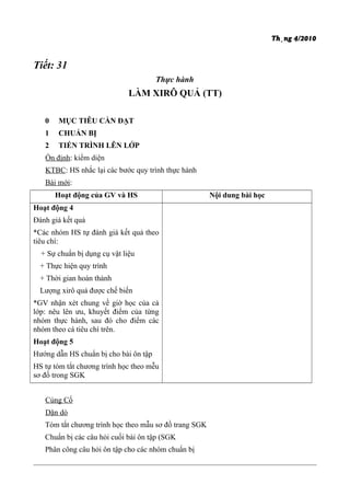 Th¸ng 4/2010
Tiết: 31
Thực hành
LÀM XIRÔ QUẢ (TT)
0 MỤC TIÊU CẦN ĐẠT
1 CHUẨN BỊ
2 TIẾN TRÌNH LÊN LỚP
Ổn định: kiểm diện
KTBC: HS nhắc lại các bước quy trình thực hành
Bài mới:
Hoạt động của GV và HS Nội dung bài học
Hoạt động 4
Đánh giá kết quả
*Các nhóm HS tự đánh giá kết quả theo
tiêu chí:
+ Sự chuẩn bị dụng cụ vật liệu
+ Thực hiện quy trình
+ Thời gian hoàn thành
Lượng xirô quả được chế biến
*GV nhận xét chung về giờ học của cả
lớp: nêu lên ưu, khuyết điểm của từng
nhóm thực hành, sau đó cho điểm các
nhóm theo cá tiêu chí trên.
Hoạt động 5
Hướng dẫn HS chuẩn bị cho bài ôn tập
HS tự tóm tắt chương trình học theo mễu
sơ đồ trong SGK
Củng Cố
Dặn dò
Tóm tắt chương trình học theo mẫu sơ đồ trang SGK
Chuẩn bị các câu hỏi cuối bài ôn tập (SGK
Phân công câu hỏi ôn tập cho các nhóm chuẩn bị
 