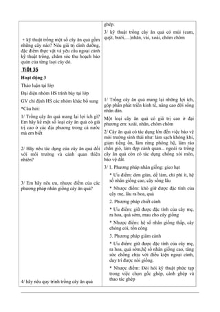 + kỹ thuật trồng một số cây ăn quả gồm
những cây nào? Nêu giá trị dinh dưỡng,
đặc điểm thực vật và yêu cầu ngoại cảnh
kỹ thuật trồng, chăm sóc thu hoạch bảo
quản của từng laọi cây đó.
TiÕt 35
Hoạt động 3
Thảo luận tại lớp
Đại diện nhóm HS trình bày tại lớp
GV chỉ định HS các nhóm khác bổ sung
*Câu hỏi:
1/ Trồng cây ăn quả mang lại lợi ích gì?
Em hãy kể một số loại cây ăn quả có giá
trị cao ở các địa phương trong cả nước
mà em biết
2/ Hãy nêu tác dụng của cây ăn quả đối
với môi trường và cảnh quan thiên
nhiên?
3/ Em hãy nêu ưu, nhược điểm của các
phương pháp nhân giống cây ăn quả?
4/ hãy nêu quy trình trồng cây ăn quả
ghép.
3/ kỹ thuật trồng cây ăn quả có múi (cam,
quýt, bưởi,....)nhãn, vải, xoài, chôm chôm
1/ Trồng cây ăn quả mang lại những lợi ích,
góp phần phát triển kinh tế, nâng cao đời sống
nhân dân.
Một loại cây ăn quả có giá trị cao ở đại
phương em: xoài, nhãn, chôm chôm
2/ Cây ăn quả có tác dụng lớn đến việc bảo vệ
môi trường sinh thái như: làm sạch không khí,
giảm tiếng ồn, làm rừng phòng hộ, làm rào
chắn gió, làm đẹp cảnh quan... ngoài ra trồng
cây ăn quả còn có tác dụng chống xói mòn,
bảo vệ đất.
3/ 1. Phương pháp nhân giống: gieo hạt
* Ưu điểm: đơn giản, dể làm, chi phí ít, hệ
số nhân giống cao, cây sống lâu
* Nhược điểm: khó giữ được đặc tính của
cây mẹ, lâu ra hoa, quả
2. Phương pháp chiết cành
* Ưu điểm: giữ được đặc tính của cây mẹ,
ra hoa, quả sớm, mau cho cây giống
* Nhược điểm: hệ số nhân giống thấp, cây
chóng cỏi, tốn công
3. Phương pháp giâm cành
* Ưu điểm: giữ được đặc tính của cây mẹ,
ra hoa, quả sớm,hệ số nhân giống cao, tăng
sức chống chịu với điều kiện ngoại cảnh,
duy trì được nòi giống.
* Nhược điểm: Đòi hỏi kỹ thuật phức tạp
trong việc chọn gốc ghép, cành ghép và
thao tác ghép
 