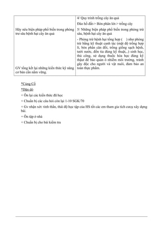 Hãy nêu biện pháp phổ biến trong phòng
trư sâu bệnh hại cây ăn quả
GV tổng kết lại những kiến thức kỹ năng
cơ bản cần nắm vững.
4/ Quy trình trồng cây ăn quả
Đào hố đất-> Bón phân lót-> trồng cây
5/ Những biện pháp phổ biến trong phòng trừ
sâu, bệnh hại cây ăn quả
- Phòng trừ bệnh hại tổng hợp ( ) như phòng
trừ bằng kỹ thuật canh tác (mật độ trồng hợp
lí, bón phân cân đối, trồng giống sạch bệnh,
tưới nước, đốn tỉa đúng kỹ thuật,..) sinh học,
thủ công, sử dụng thuốc hóa học đùng kỹ
thậut để bảo quản ô nhiễm môi trường, tránh
gây độc cho người và vật nuôi, đảm bảo an
toàn thực phẩm.
*Củng Cố
*Dặn dò
+ Ôn lại các kiến thức đã học
+ Chuẩn bị các câu hỏi còn lại 1-10 SGK/70
+ Gv nhận xét: tinh thần, thái độ học tập của HS tốt các em tham gia tích cưcụ xây dựng
bài.
+ Ôn tập ở nhà
+ Chuẩn bị cho bài kiểm tra
 