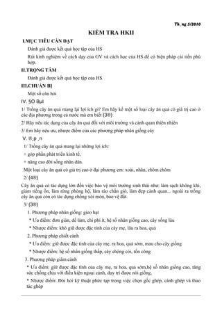 Th¸ng 5/2010
KIỂM TRA HKII
I.MỤC TIÊU CẦN ĐẠT
Đánh giá được kết quả học tập của HS
Rút kinh nghiệm về cách dạy của GV và cách học của HS để có biện pháp cải tiến phù
hợp.
II.TRỌNG TÂM
Đánh giá được kết quả học tập của HS
III.CHUẨN BỊ
Một số câu hỏi
IV. §Ò BµI
1/ Trồng cây ăn quả mang lại lợi ích gì? Em hãy kể một số loại cây ăn quả có giá trị cao ở
các địa phương trong cả nước mà em biết (3®)
2/ Hãy nêu tác dụng của cây ăn quả đối với môi trường và cảnh quan thiên nhiên
3/ Em hãy nêu ưu, nhược điểm của các phương pháp nhân giống cây
V. ®¸p ¸n
1/ Trồng cây ăn quả mang lại những lợi ích:
+ góp phần phát triển kinh tế,
+ nâng cao đời sống nhân dân.
Một loại cây ăn quả có giá trị cao ở đại phương em: xoài, nhãn, chôm chôm
2/ (4®)
Cây ăn quả có tác dụng lớn đến việc bảo vệ môi trường sinh thái như: làm sạch không khí,
giảm tiếng ồn, làm rừng phòng hộ, làm rào chắn gió, làm đẹp cảnh quan... ngoài ra trồng
cây ăn quả còn có tác dụng chống xói mòn, bảo vệ đất.
3/ (3®)
1. Phương pháp nhân giống: gieo hạt
* Ưu điểm: đơn giản, dể làm, chi phí ít, hệ số nhân giống cao, cây sống lâu
* Nhược điểm: khó giữ được đặc tính của cây mẹ, lâu ra hoa, quả
2. Phương pháp chiết cành
* Ưu điểm: giữ được đặc tính của cây mẹ, ra hoa, quả sớm, mau cho cây giống
* Nhược điểm: hệ số nhân giống thấp, cây chóng cỏi, tốn công
3. Phương pháp giâm cành
* Ưu điểm: giữ được đặc tính của cây mẹ, ra hoa, quả sớm,hệ số nhân giống cao, tăng
sức chống chịu với điều kiện ngoại cảnh, duy trì được nòi giống.
* Nhược điểm: Đòi hỏi kỹ thuật phức tạp trong việc chọn gốc ghép, cành ghép và thao
tác ghép
 
