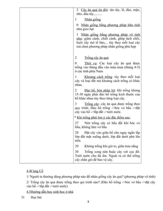 2 Cây ăn quả ôn đới: táo tây, lê, đào, mận,
nho, dâu tây,.........
1 Nhân giống
0 Nhân giống bằng phương pháp hữu tính
như gieo hạt
1 Nhân giống bằng phương pháp vô tính
như: giâm cành, chiết cành, ghép tách chồi,
huôi cấy mô tế bào,... tùy theo mỗi loại cây
mà chọn phương pháp nhân giống phù hợp
2 Trồng cây ăn quả
0 Thời vụ: Các loại cây ăn quả được
trồng vào tháng đầu vào mùa mưa (tháng 4-5)
ở các tỉnh phía Nam
1 Khoảng cách trồng: tùy theo mỗi loại
cây và loại đất mà khoảng cách trồng có khác
nhau.
2 Đào hố, bón phân lót: khi trồng khỏng
15-30 ngày phải đào hố trồng kích thước của
hố khác nhau tùy theo từng loại cây.
3 Trồng cây: cây ăn quả được trồng theo
quy trình: Đào hố trồng ->bóc vỏ bầu ->đặt
cây vào hố ->lắp đất ->tưới nước.
* Khi trồng phải lưu ý các đặc điểm sau:
27 Nên trồng cây có bầu đất khi bóc vỏ
bầu, không làm vở bầu
28 Đặt cây vào giữa hố cho ngay ngắn lắp
lớp đất mặt xuống dưới, lớp đất dưới phủ lên
trên.
29 Không trồng khi gió to, giữa trưa nắng
30 Trồng xong nên buộc cây với cọc đỡ.
Tưới nước cho đủ ẩm. Ngoài ra có thể trồng
cây chắn gió để bảo vệ cây.
4.4Củng Cố
1/ Người ta thường dùng phương pháp nào để nhân giống cây ăn quả? (phương pháp vô tính)
2/ Trồng cây ăn quả được trồng theo qui trình nào? (Đào hố trồng ->bóc vỏ bầu ->đặt cây
vào hố ->lắp đất ->tưới nước)
4.5Hướng dẫn học sinh học ở nhà
31 Học bài
8
 