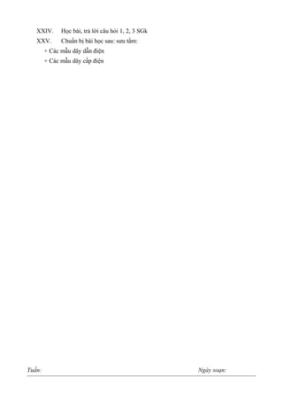 XXIV. Học bài, trả lời câu hỏi 1, 2, 3 SGk
XXV. Chuẩn bị bài học sau: sưu tầm:
+ Các mẫu dây dẫn điện
+ Các mẫu dây cấp điện
Tuần: Ngày soạn:
 