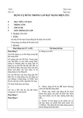 Tuần: Ngày soạn:
Tiết: 05 Ngày dạy:
DỤNG CỤ DÙNG TRONG LẮP ĐẶT MẠNG ĐIỆN (TT)
0 MỤC TIÊU CẦN ĐẠT
1 TRỌNG TÂM
2 CHUẨN BỊ
3 TIẾN TRÌNH LÊN LỚP
0 Ổn định: kiểm diện
1 KTBC:
Em hãy kể tên một số loại đồng hồ đo điện mà em biết
Công dụng của đồng hồ đo điện là gì?
2 Bài mới:
Hoạt động của GV và HS Nội dung bài học
Hoạt động 2
Tìm hiểu dụng cụ cơ khí dùng trong lắp
đặt mạng điện
GV giảng giải cho HS biết. Trong công
việc lắp điện và sửa chữa mạng điện,
chúng ta thường phải sử dụng một số
dụng cụ cơ khí khi lắp đặt dây dẫn và
các thiết bị điện. hiệu quả công việc phụ
thuộc một phần vào việc chọn và sử
dụng dụng cụ lao động đó.
GV cho HS làm việc theo từng cặp: BT
điền tên và công dụng của các dụng cụ
vào những ô trống bảng 3.4 SGK. Sau
đó các cặp nêu ý kiến, cặp khác bổ sung
GV hòan thiện theo nội dung
a-
GV lưu ý HS: khi đo cần đặt thước
vuông góc với vật cần đo
Hoạt động 3
Hoạt động 4
II. Dụng cụ cơ khí
0 Thước: dùng để đo kíc 蛍 thước khoảng
cách cần lắp đặt mạng điện
1 Thước cặp: thước cặp dùng để đo kích
thước bao ngoài của một vật hình cầu, hình
trụ, kích thước các lỗ, bậc: đường kính dây
dẫn.....
2 Pamne: là loại dụng cụ đo chính xác có
thể đọc được sự chênh lệch kích thước tới
1/100mm. Thợ điện đôi khi phải dùng pamne
để đo đường kính dây điện.
 