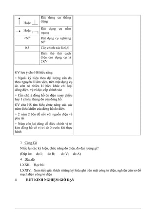 Hoặc
Đặt dụng cụ thẳng
đứng
Hoặc
Đặt dụng cụ nằm
ngang
<600
Đặt dụng cụ nghiêng
600
0,5 Cấp chính xác là 0,5
Điện thế thứ cách
điện của dụng cụ là
2KV
GV lưu ý cho HS hiểu rằng:
+ Ngoài ký hiệu theo đại lượng cần đo,
theo nguyên lí làm việc, trên mặt dụng cụ
đo còn có nhiều kí hiệu khác chỉ loại
dòng điện, vị trí đặt, cấp chính xác
+ Cần chú ý đồng hồ đo điện xoay chiều
hay 1 chiều, thang đo của đồng hồ.
GV cho HS tìm hiểu chức năng của các
núm điều khiển của đồng hồ đo điện.
+ 2 núm 2 bên để nối với nguồn điện và
phụ tải
+ Nùm còn lại dùng để điểu chỉnh vị trí
kim đồng hồ về vị trí số 0 trước khi thực
hành
3 Củng Cố
Nhắc lại các ký hiệu, chức năng đo điện, đo đại lượng gì?
(Đáp án: đo I; đo R; đo V; đo A)
4 Dặn dò
LXXIII. Học bài
LXXIV. Xem tiếp giải thích những ký hiệu ghi trên mặt công tơ điện, nghiên cứu sơ đồ
mạch điện công tơ điện
4 RÚT KINH NGHIỆM GIỜ DẠY
 