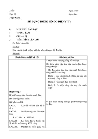 Tuần: Ngày soạn:
Tiết: 07 Ngày dạy:
Thực hành
SỬ DỤNG ĐỒNG HỒ ĐO ĐIỆN (TT)
0 MỤC TIÊU CẦN ĐẠT
1 TRỌNG TÂM
2 CHUẨN BỊ
3 TIẾN TRÌNH LÊN LỚP
Ổn định: kiểm diện
KTBC:
Đọc và giải thích những ký hiệu trên mặt đồng hồ đo điện
Bài mới:
Hoạt động của GV và HS Nội dung bài học
Hoạt động 3
D(o điện năng tiêu thụ của mạch điện
HS làm việc theo nhóm
GV yêu cầu HS:
LXXV. 1350 là số kwh còn 15 là
số lẻ
LXXVI. Số điện năng tiêu thụ được
tính
k x 1350= 1 x 1350 kwh
LXXVII. Ký hiệu 1kwh 4000n là:
1kwh đĩa nhôm quay 4000 vòng
LXXVIII. Mũi tên chỉ chiều quay của
* Thực hành sử dụng đồng hồ đo điện
Đo điện năng tiêu thụ của mạch điện bằng
công tơ điện
+ Đo điện năng tiêu thụ của mạch điện bằng
công tơ kiểu cảm ứng:
Bước 1: Đọc và giải thích những ký hiệu ghi
trên mặt công tơ điện
Bước 2: Nối mạch điện thực hành
Bước 3: Đo điện năng tiêu thụ của mạch
điện
0 giải thích những kí hiệu ghi trên mặt công
tơ điện
 
