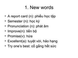 1. New words
•   A report card (n): phiếu học tập
•   Semester (n): học kỳ
•   Pronunciation (n): phát âm
•   Improve(n): tiến bộ
•   Promise(v): hứa
•   Excellent(a): tuyệt vời, hảo hạng
•   Try one’s best: cố gắng hết sức
 