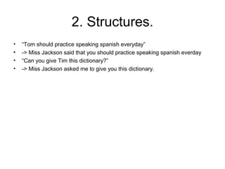 2. Structures.
•   “Tom should practice speaking spanish everyday”
•   -> Miss Jackson said that you should practice speaking spanish everday
•   “Can you give Tim this dictionary?”
•   -> Miss Jackson asked me to give you this dictionary.
 