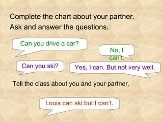 Complete the chart about your partner. Ask and answer the questions. Can you drive a car? No, I can’t. Can you ski? Yes, I can. But not very well. Tell the class about you and your partner. Louis can ski but I can’t. 