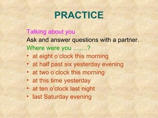 PRACTICE Talking about you Ask and answer questions with a partner. Where were you …….? at eight o’clock this morning at half past six yesterday evening at two o’clock this morning at this time yesterday at ten o’clock last night last Saturday evening  