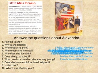 Answer the questions about Alexandra 1. How old is she? 2. Why is she special? 3. Where was she born? 4. Where does she live now? 5. Who does she live with? 6. Does she go to school? 7. What could she do when she was very young? 8. Does she have much free time? Why not? 9. Is she poor? 10. Where was she last year? 1. She is thirteen. 2. She paints large, cubist pictures, and sells them a lot of money. 4. (She lives) in Los Angeles. 3. (She was born) in Romania. 5. (She lives) with her family . 6. Yes, she does. 7. She could paints very well when she was four. 8. No, she doesn’t, because every day after school she does her homework, plays with her little brother, then paints for two or three hours until bedtime. 9. No, she doesn’t. ( She can buy a big house and travel the world.) 10. She was in London, Paris and Rome. 