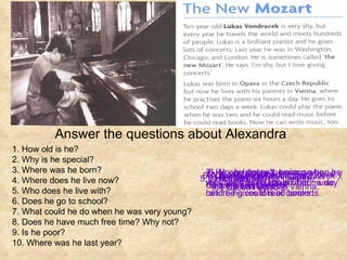 Answer the questions about Alexandra 1. How old is he? 2. Why is he special? 3. Where was he born? 4. Where does he live now? 5. Who does he live with? 6. Does he go to school? 7. What could he do when he was very young? 8. Does he have much free time? Why not? 9. Is he poor? 10. Where was he last year? 2. He can play the piano very well. / He’s a brilliant pianist. 1.   He’s ten. 3. ( He was born) in Opava in the Czech Republic. 6. Yes, he does ( two days a week ). 4. ( He was born) in Vienna. 5. ( He lives) with his parents. 7. He could play the piano when he was two and he could read music before he could read books. 8. No, he doesn’t, because he practises the piano six hour a day and he gives lots of concerts. 9. No, he doesn’t.  10. He was in Washington, Chicago and London. 