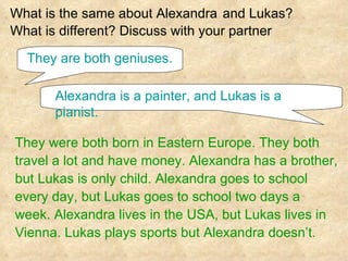 .  What is the same about Alexandra   and Lukas?   What is different? Discuss with your partner  They were both born in Eastern Europe. They both  travel a lot and have money. Alexandra has a brother,  but Lukas is only child. Alexandra goes to school  every day, but Lukas goes to school two days a  week. Alexandra lives in the USA, but Lukas lives in  Vienna. Lukas plays sports but Alexandra doesn’t. They are both geniuses. Alexandra is a painter, and Lukas is a pianist. 