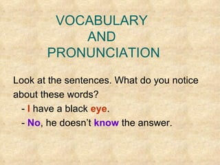 VOCABULARY  AND  PRONUNCIATION Look at the sentences. What do you notice  about these words? -   I  have a black  eye . -  No , he doesn’t  know  the answer. 