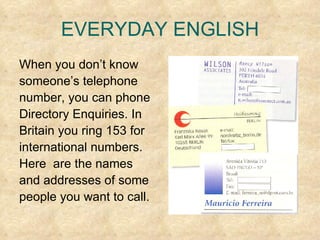 EVERYDAY ENGLISH When you don’t know  someone’s telephone  number, you can phone Directory Enquiries. In  Britain you ring 153 for  international numbers.  Here  are the names  and addresses of some  people you want to call. 