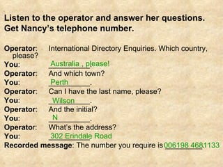 Listen to the operator and answer her questions.  Get Nancy’s telephone number. Operator :  International Directory Enquiries. Which country, please? You : __________. Operator : And which town? You : __________. Operator : Can I have the last name, please? You : __________. Operator : And the initial? You : __________. Operato r: What’s the address? You : __________. Recorded message : The number you require is _________. 006198 4681133 302 Erindale Road N  Wilson   Perth  Australia , please! 